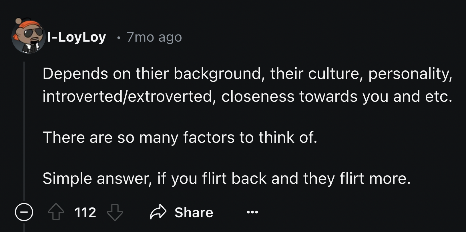 screenshot - ILoy Loy 7mo ago Depends on thier background, their culture, personality, introvertedextroverted, closeness towards you and etc. There are so many factors to think of. Simple answer, if you flirt back and they flirt more. 112